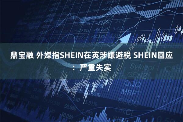 鼎宝融 外媒指SHEIN在英涉嫌避税 SHEIN回应：严重失实