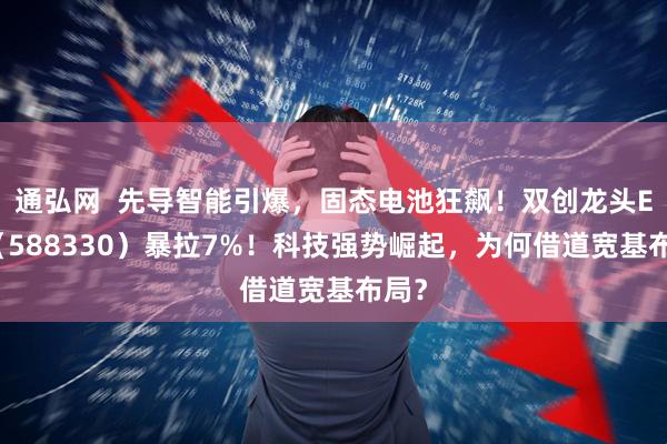 通弘网  先导智能引爆，固态电池狂飙！双创龙头ETF（588330）暴拉7%！科技强势崛起，为何借道宽基布局？