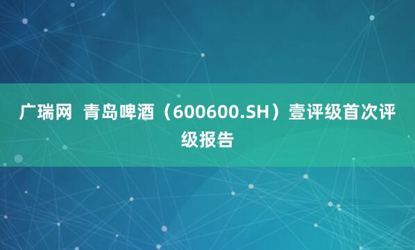 广瑞网  青岛啤酒（600600.SH）壹评级首次评级报告