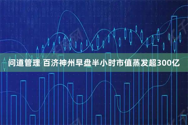 问道管理 百济神州早盘半小时市值蒸发超300亿