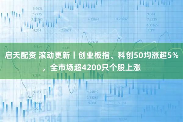 启天配资 滚动更新丨创业板指、科创50均涨超5%，全市场超4200只个股上涨