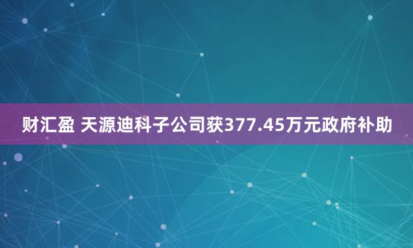 财汇盈 天源迪科子公司获377.45万元政府补助