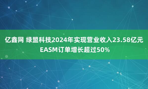 亿鑫网 绿盟科技2024年实现营业收入23.58亿元 EASM订单增长超过50%