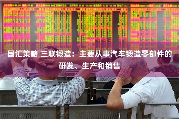 国汇策略 三联锻造：主要从事汽车锻造零部件的研发、生产和销售