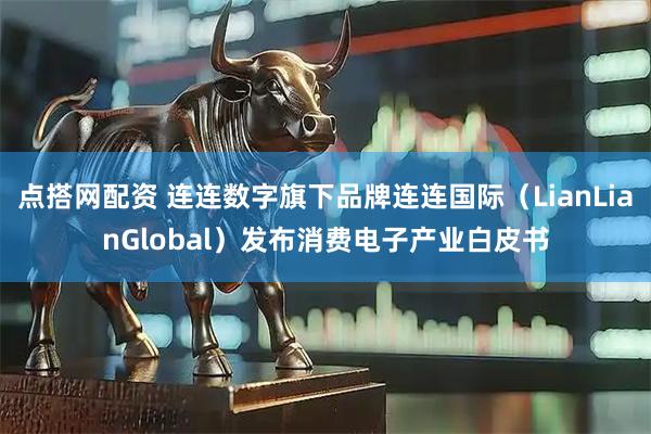 点搭网配资 连连数字旗下品牌连连国际（LianLianGlobal）发布消费电子产业白皮书