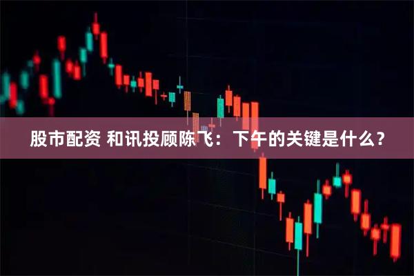 股市配资 和讯投顾陈飞:下午的关键是什么?