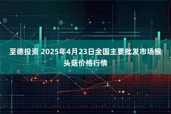 至德投资 2025年4月23日全国主要批发市场猴头菇价格行情