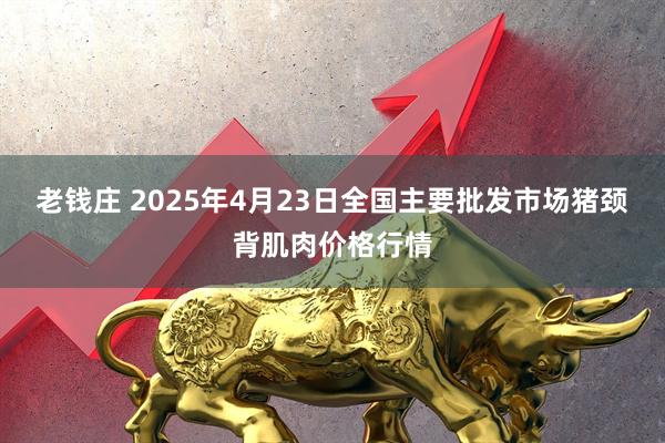 老钱庄 2025年4月23日全国主要批发市场猪颈背肌肉价格行情