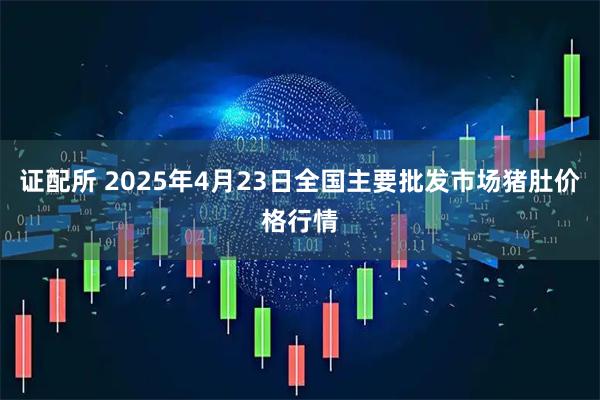 证配所 2025年4月23日全国主要批发市场猪肚价格行情