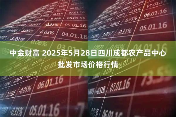 中金财富 2025年5月28日四川成都农产品中心批发市场价格行情