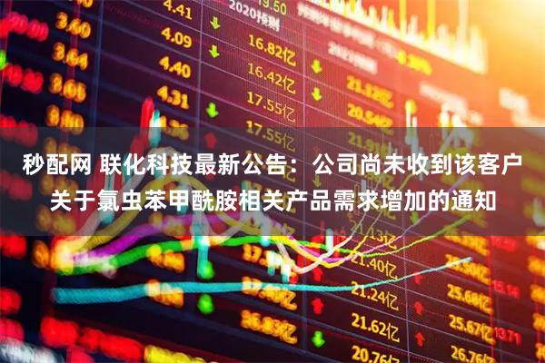 秒配网 联化科技最新公告:公司尚未收到该客户关于氯虫苯甲酰胺相关产品需求增加的通知