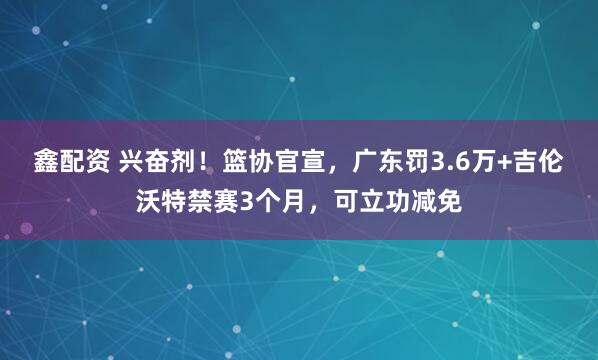 鑫配资 兴奋剂!篮协官宣,广东罚3.6万+吉伦沃特禁赛3个月,可立功减免