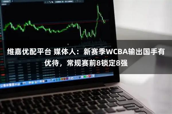 维嘉优配平台 媒体人:新赛季WCBA输出国手有优待,常规赛前8锁定8强