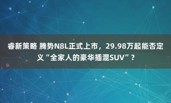 睿新策略 腾势N8L正式上市，29.98万起能否定义“全家人的豪华插混SUV”？