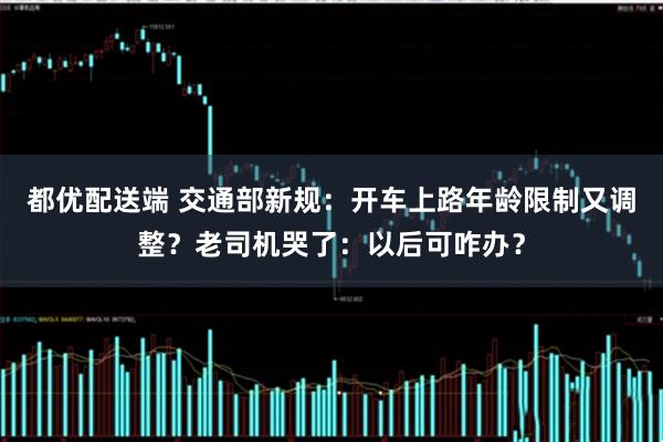 都优配送端 交通部新规：开车上路年龄限制又调整？老司机哭了：以后可咋办？