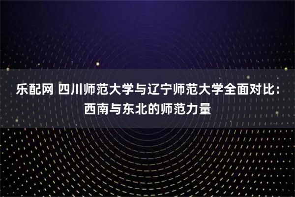 乐配网 四川师范大学与辽宁师范大学全面对比:西南与东北的师范力量