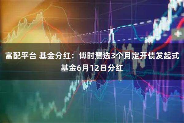 富配平台 基金分红：博时慧选3个月定开债发起式基金6月12日分红