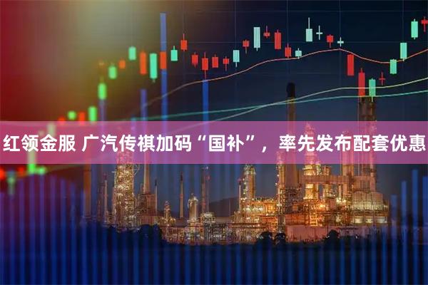 红领金服 广汽传祺加码“国补”，率先发布配套优惠