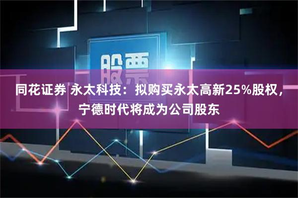 同花证券 永太科技：拟购买永太高新25%股权，宁德时代将成为公司股东