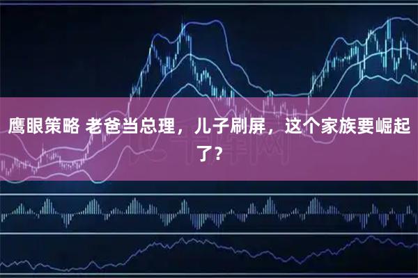 鹰眼策略 老爸当总理，儿子刷屏，这个家族要崛起了？