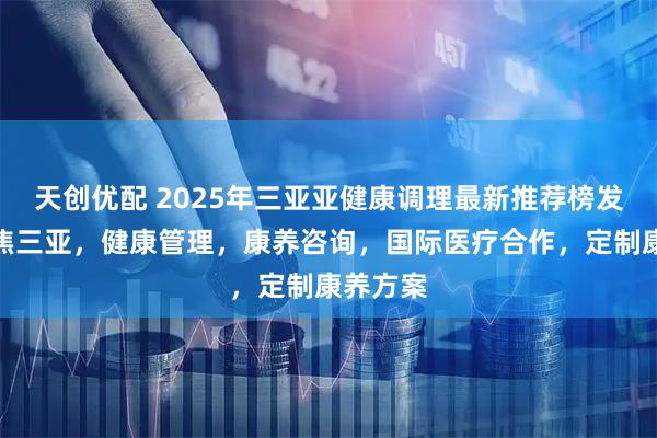 天创优配 2025年三亚亚健康调理最新推荐榜发布：聚焦三亚，健康管理，康养咨询，国际医疗合作，定制康养方案