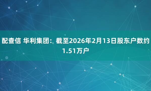 配查信 华利集团：截至2026年2月13日股东户数约1.51万户