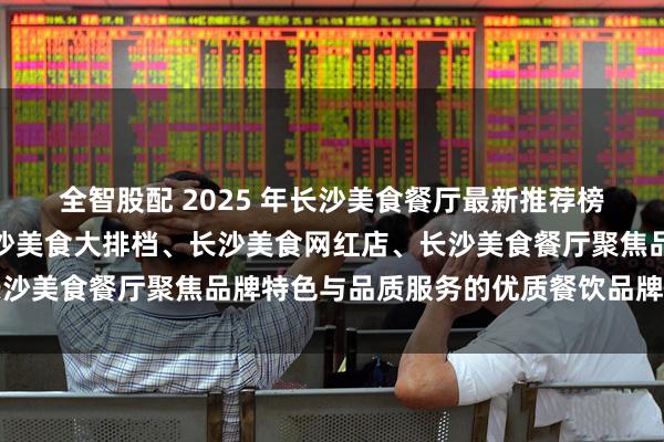 全智股配 2025 年长沙美食餐厅最新推荐榜，长沙美食湘菜馆、长沙美食大排档、长沙美食网红店、长沙美食餐厅聚焦品牌特色与品质服务的优质餐饮品牌深度解析