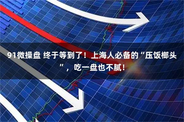91微操盘 终于等到了！上海人必备的“压饭榔头”，吃一盘也不腻！