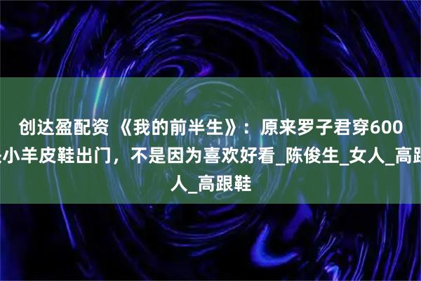 创达盈配资 《我的前半生》:原来罗子君穿6000块小羊皮鞋出门,不是因为喜欢好看_陈俊生_女人_高跟鞋