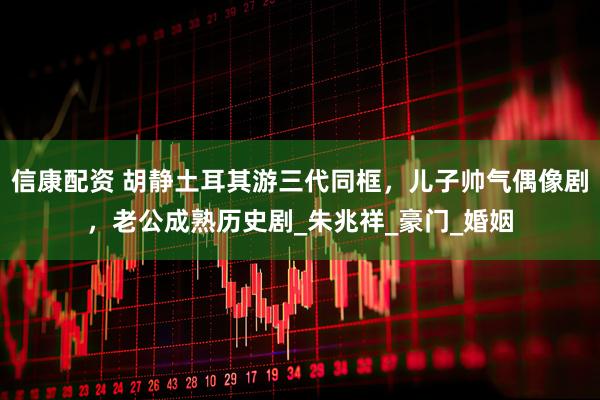 信康配资 胡静土耳其游三代同框，儿子帅气偶像剧，老公成熟历史剧_朱兆祥_豪门_婚姻