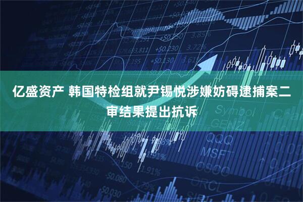 亿盛资产 韩国特检组就尹锡悦涉嫌妨碍逮捕案二审结果提出抗诉