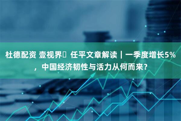 杜德配资 壹视界・任平文章解读｜一季度增长5%，中国经济韧性与活力从何而来？