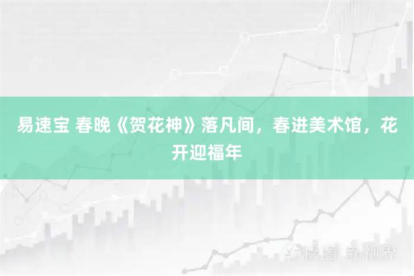 易速宝 春晚《贺花神》落凡间，春进美术馆，花开迎福年