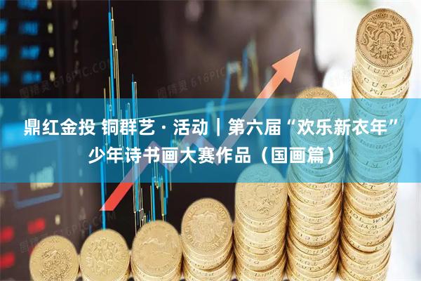 鼎红金投 铜群艺 · 活动｜第六届“欢乐新衣年”少年诗书画大赛作品（国画篇）