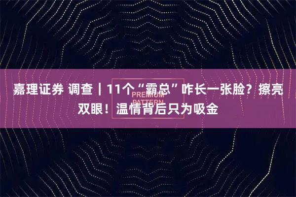 嘉理证券 调查|11个“霸总”咋长一张脸?擦亮双眼!温情背后只为吸金