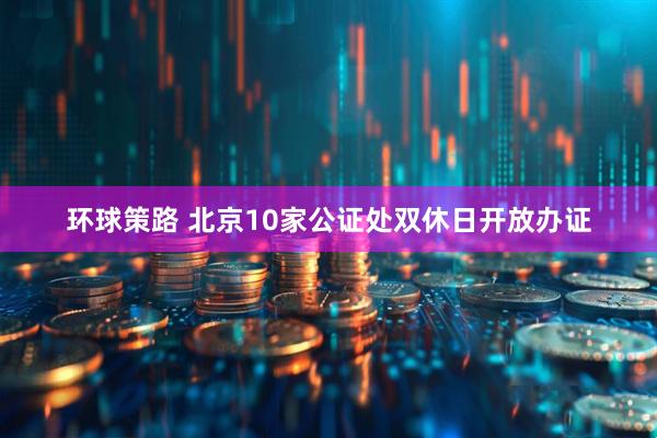 环球策路 北京10家公证处双休日开放办证
