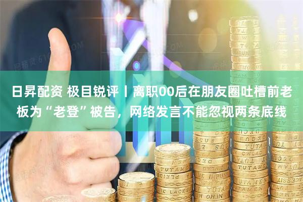 日昇配资 极目锐评丨离职00后在朋友圈吐槽前老板为“老登”被告，网络发言不能忽视两条底线