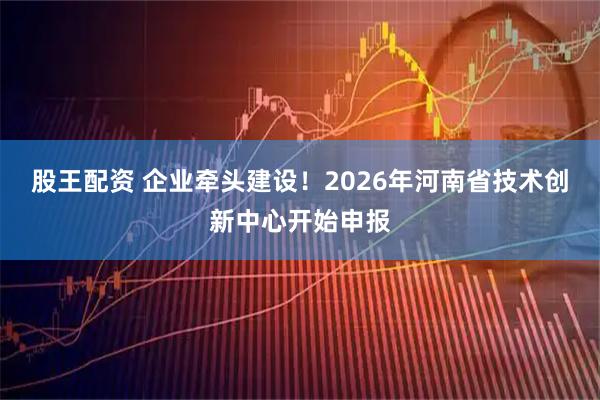 股王配资 企业牵头建设！2026年河南省技术创新中心开始申报