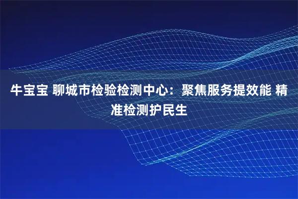 牛宝宝 聊城市检验检测中心：聚焦服务提效能 精准检测护民生
